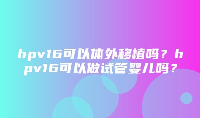 hpv16可以体外移植吗？hpv16可以做试管婴儿吗？