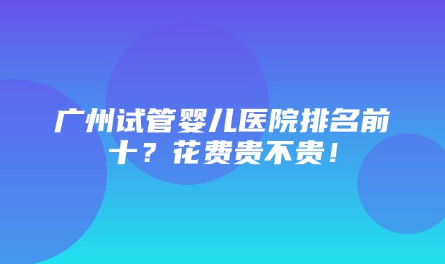 广州试管婴儿医院排名前十？花费贵不贵！