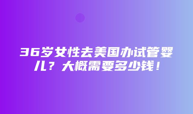 36岁女性去美国办试管婴儿？大概需要多少钱！