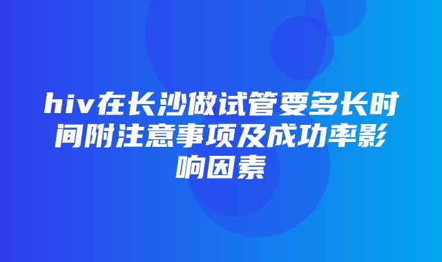 hiv在长沙做试管要多长时间附注意事项及成功率影响因素