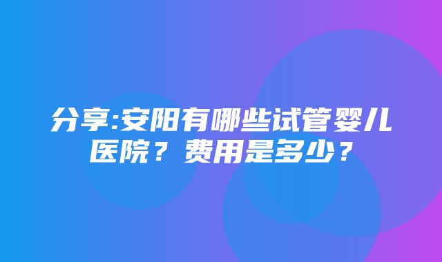 分享:安阳有哪些试管婴儿医院？费用是多少？