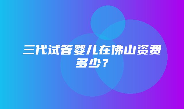 三代试管婴儿在佛山资费多少？