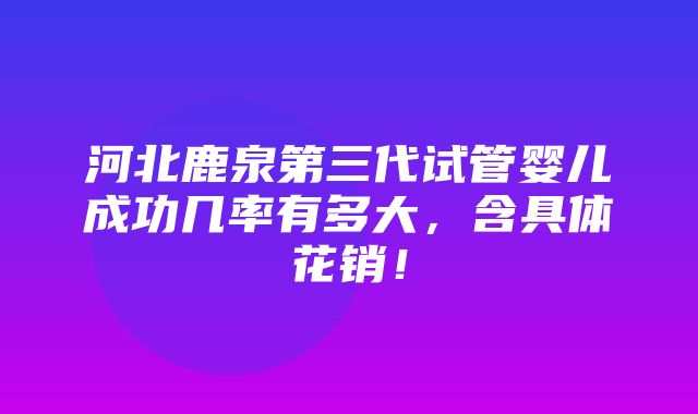 河北鹿泉第三代试管婴儿成功几率有多大，含具体花销！