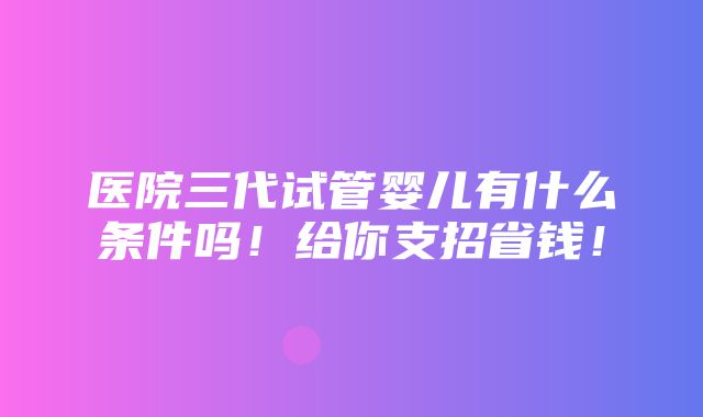 医院三代试管婴儿有什么条件吗！给你支招省钱！