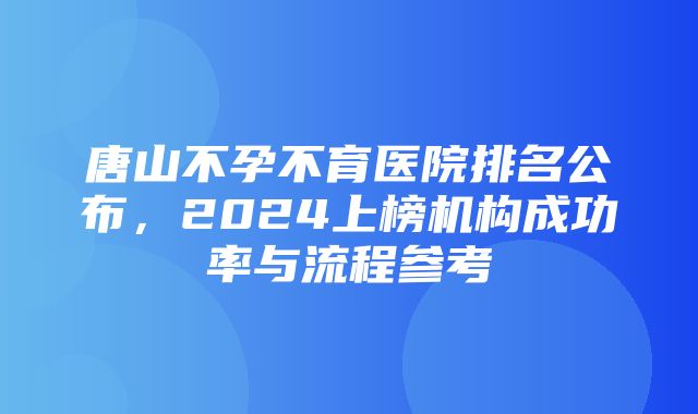 唐山不孕不育医院排名公布，2024上榜机构成功率与流程参考