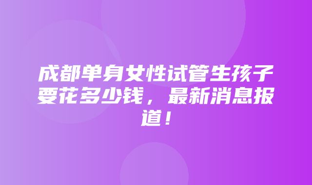 成都单身女性试管生孩子要花多少钱，最新消息报道！