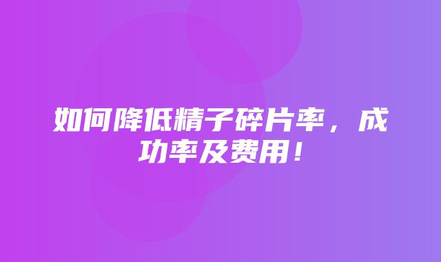 如何降低精子碎片率，成功率及费用！