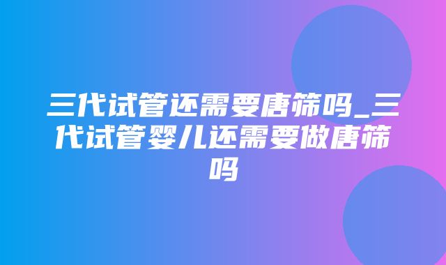 三代试管还需要唐筛吗_三代试管婴儿还需要做唐筛吗