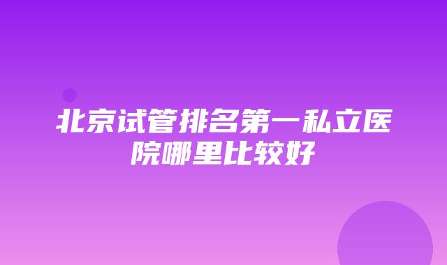 北京试管排名第一私立医院哪里比较好