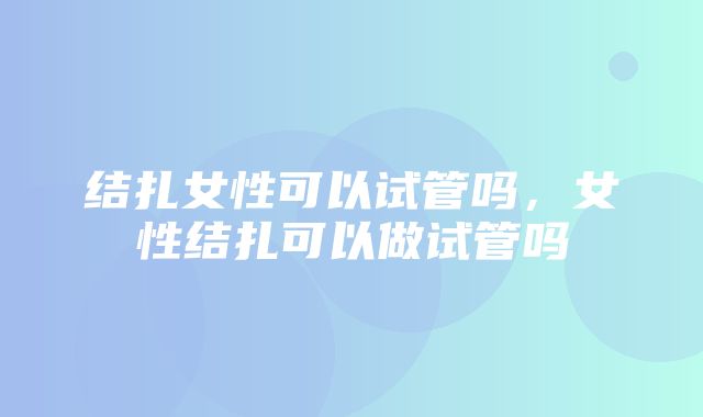 结扎女性可以试管吗，女性结扎可以做试管吗