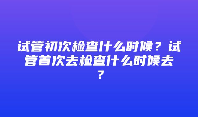 试管初次检查什么时候？试管首次去检查什么时候去？