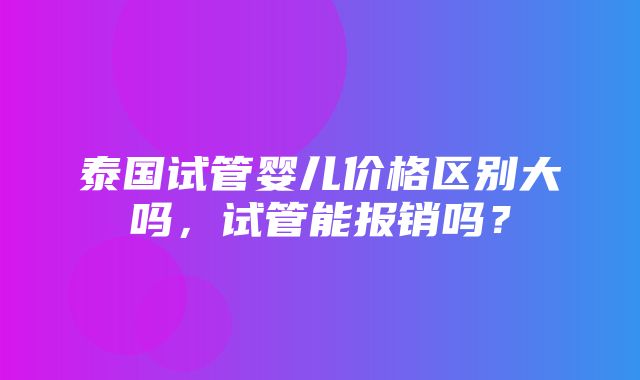 泰国试管婴儿价格区别大吗，试管能报销吗？