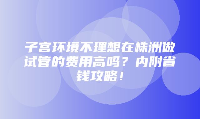 子宫环境不理想在株洲做试管的费用高吗？内附省钱攻略！