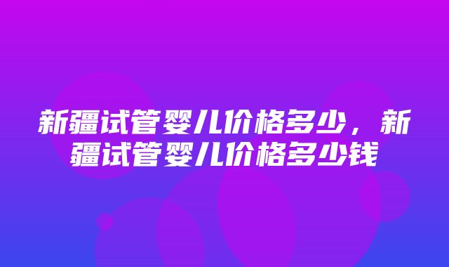 新疆试管婴儿价格多少，新疆试管婴儿价格多少钱