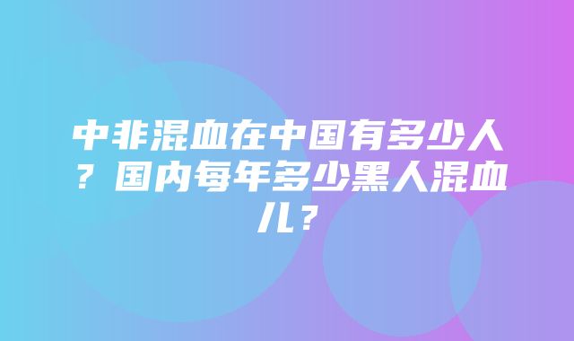 中非混血在中国有多少人？国内每年多少黑人混血儿？