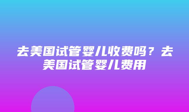 去美国试管婴儿收费吗？去美国试管婴儿费用