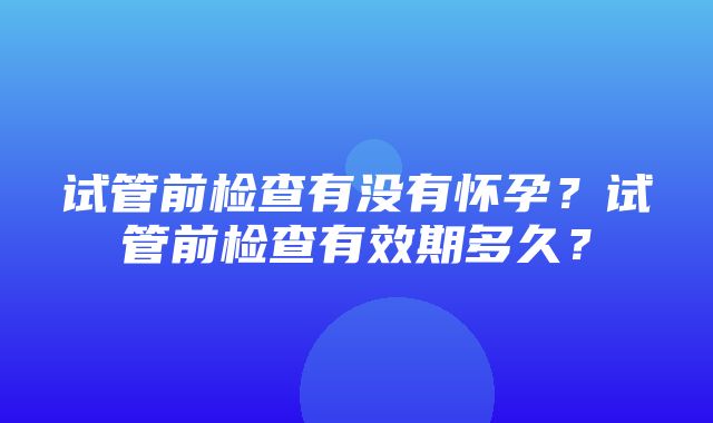 试管前检查有没有怀孕？试管前检查有效期多久？