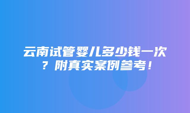 云南试管婴儿多少钱一次？附真实案例参考！