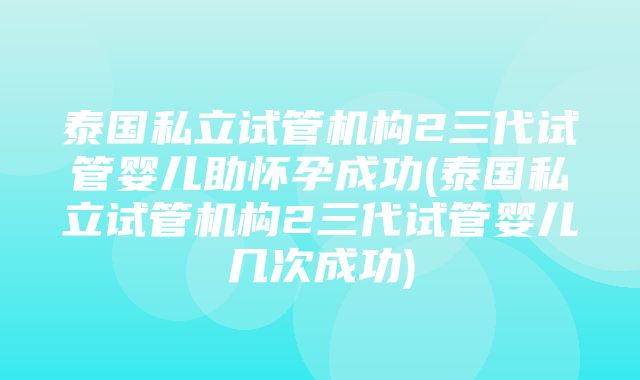 泰国私立试管机构2三代试管婴儿助怀孕成功(泰国私立试管机构2三代试管婴儿几次成功)