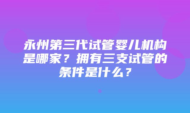 永州第三代试管婴儿机构是哪家？拥有三支试管的条件是什么？