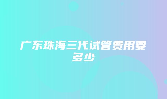 广东珠海三代试管费用要多少