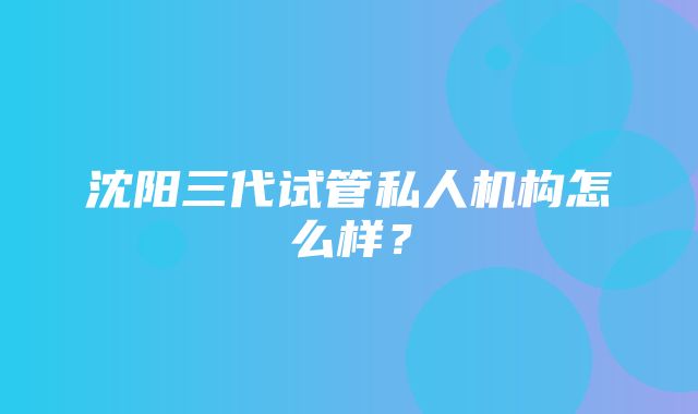 沈阳三代试管私人机构怎么样？