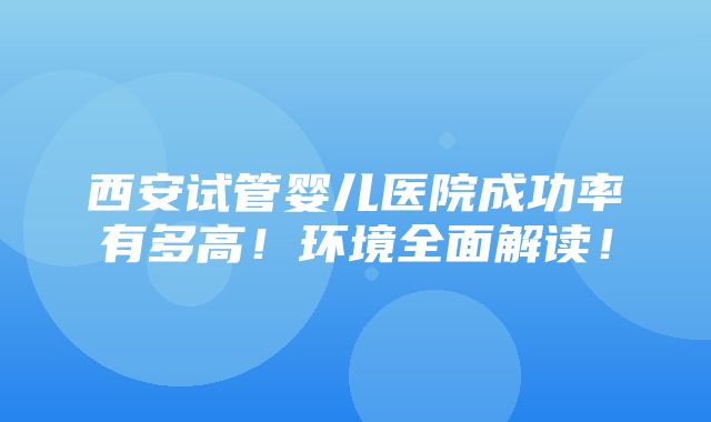 西安试管婴儿医院成功率有多高！环境全面解读！