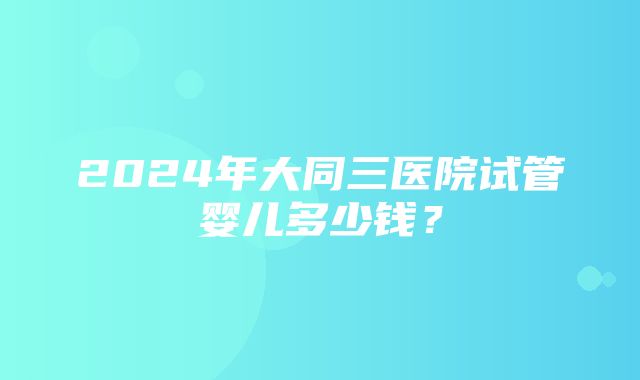 2024年大同三医院试管婴儿多少钱？