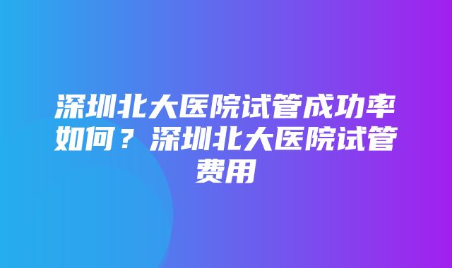 深圳北大医院试管成功率如何？深圳北大医院试管费用