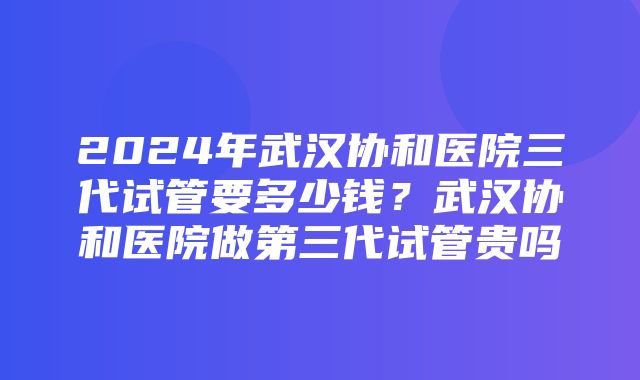 2024年武汉协和医院三代试管要多少钱？武汉协和医院做第三代试管贵吗