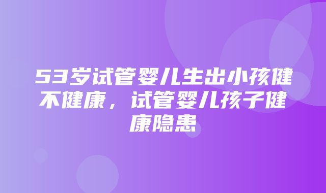 53岁试管婴儿生出小孩健不健康，试管婴儿孩子健康隐患