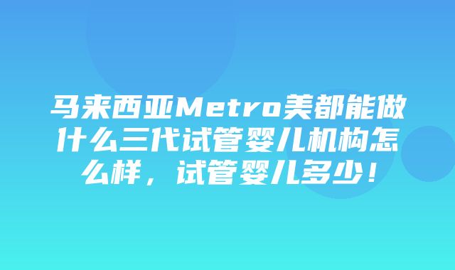 马来西亚Metro美都能做什么三代试管婴儿机构怎么样，试管婴儿多少！