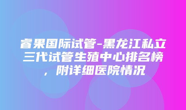 睿果国际试管-黑龙江私立三代试管生殖中心排名榜，附详细医院情况