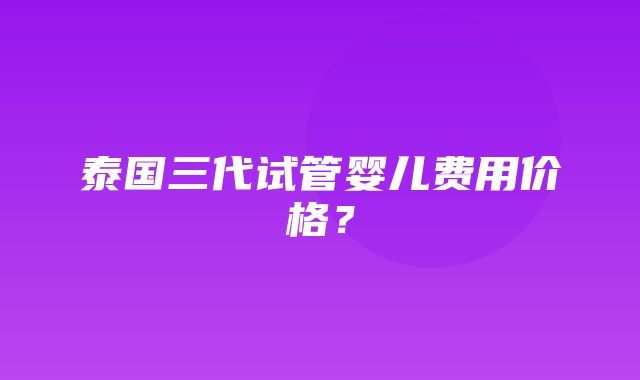 泰国三代试管婴儿费用价格？