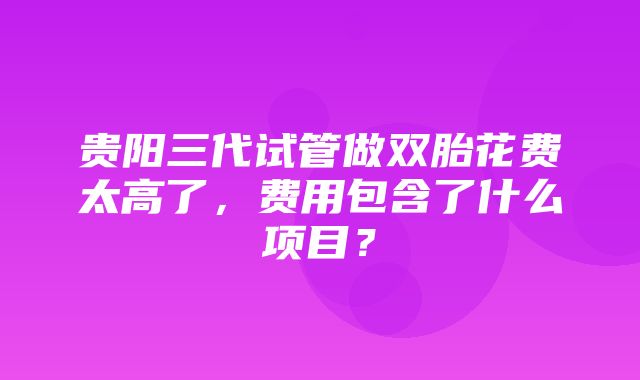 贵阳三代试管做双胎花费太高了，费用包含了什么项目？