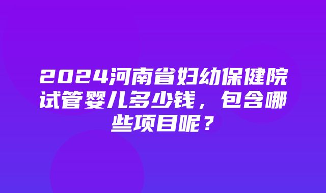 2024河南省妇幼保健院试管婴儿多少钱，包含哪些项目呢？