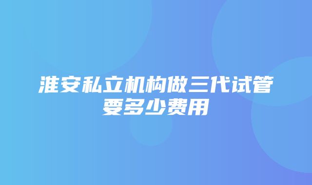 淮安私立机构做三代试管要多少费用