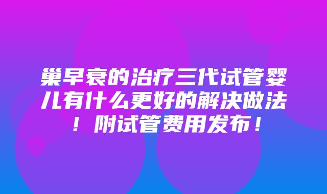 巢早衰的治疗三代试管婴儿有什么更好的解决做法！附试管费用发布！