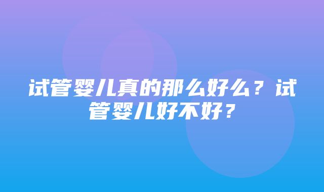 试管婴儿真的那么好么？试管婴儿好不好？