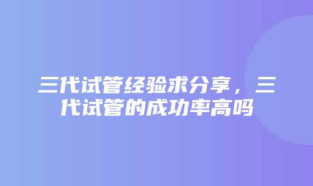 三代试管经验求分享，三代试管的成功率高吗