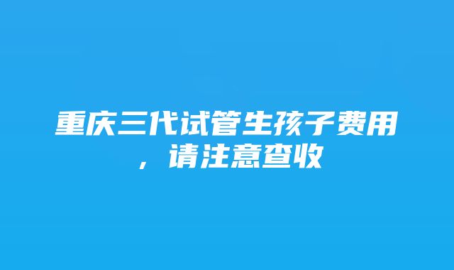 重庆三代试管生孩子费用，请注意查收