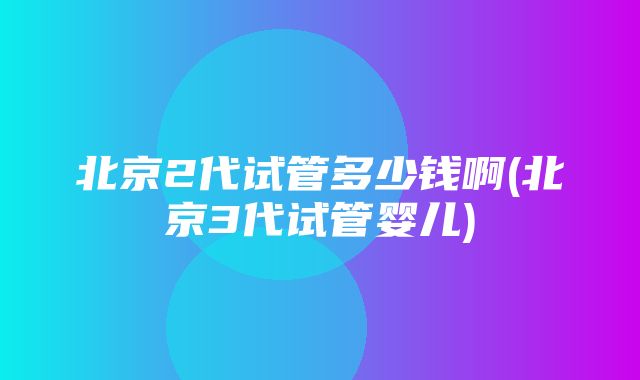 北京2代试管多少钱啊(北京3代试管婴儿)