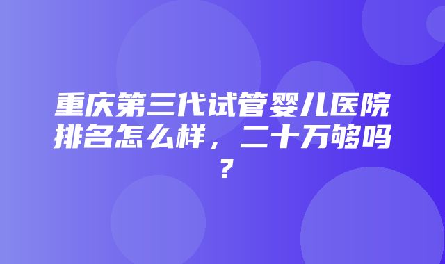 重庆第三代试管婴儿医院排名怎么样，二十万够吗？