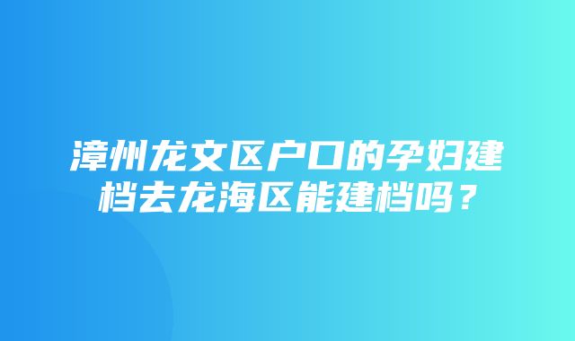 漳州龙文区户口的孕妇建档去龙海区能建档吗？