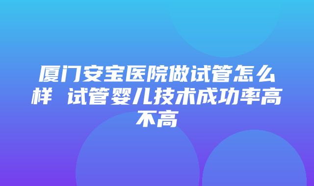 厦门安宝医院做试管怎么样 试管婴儿技术成功率高不高