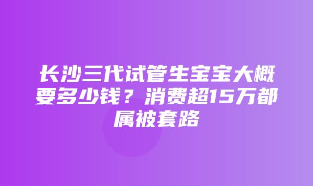 长沙三代试管生宝宝大概要多少钱？消费超15万都属被套路