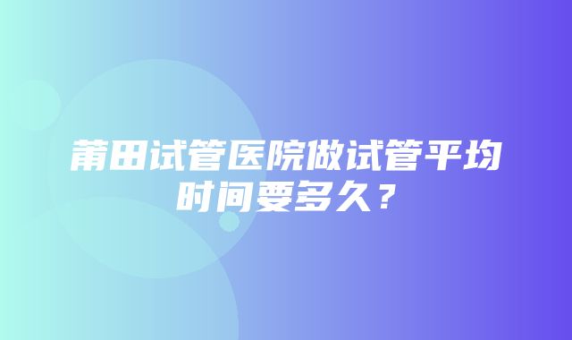 莆田试管医院做试管平均时间要多久？