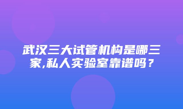 武汉三大试管机构是哪三家,私人实验室靠谱吗？