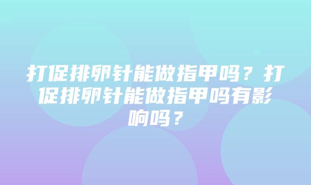 打促排卵针能做指甲吗？打促排卵针能做指甲吗有影响吗？