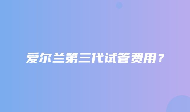 爱尔兰第三代试管费用？